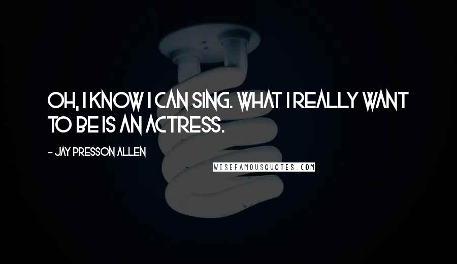 Jay Presson Allen Quotes: Oh, I know I can sing. What I really want to be is an actress.