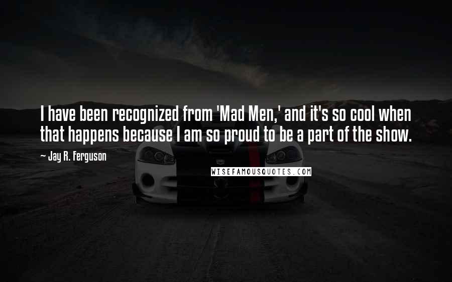 Jay R. Ferguson Quotes: I have been recognized from 'Mad Men,' and it's so cool when that happens because I am so proud to be a part of the show.
