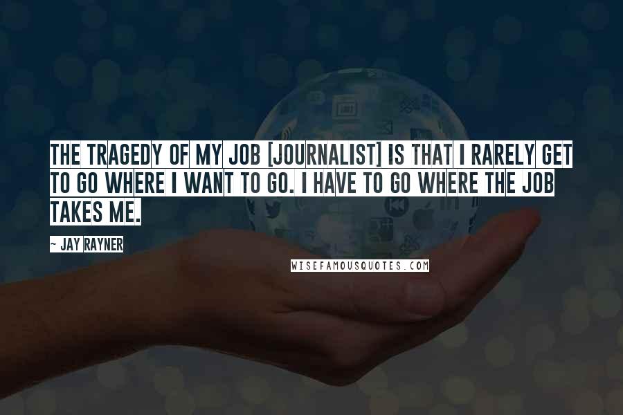 Jay Rayner Quotes: The tragedy of my job [journalist] is that I rarely get to go where I want to go. I have to go where the job takes me.