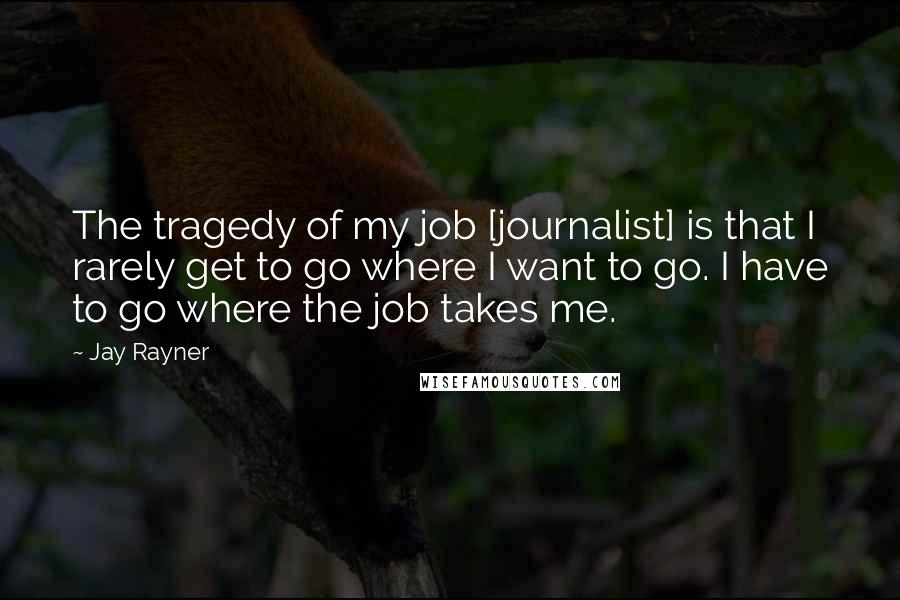 Jay Rayner Quotes: The tragedy of my job [journalist] is that I rarely get to go where I want to go. I have to go where the job takes me.