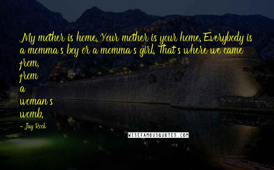 Jay Rock Quotes: My mother is home. Your mother is your home. Everybody is a momma's boy or a momma's girl. That's where we came from, from a woman's womb.