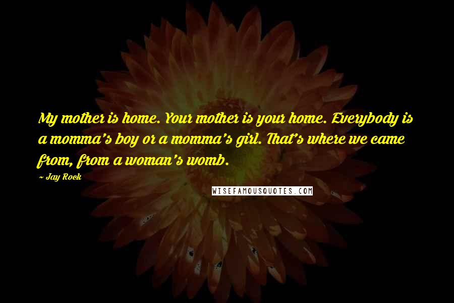 Jay Rock Quotes: My mother is home. Your mother is your home. Everybody is a momma's boy or a momma's girl. That's where we came from, from a woman's womb.