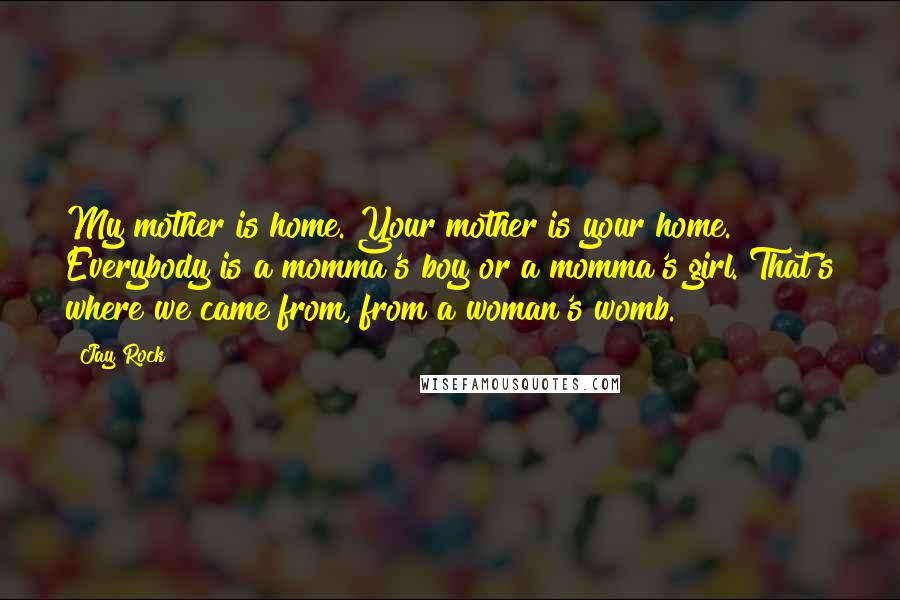 Jay Rock Quotes: My mother is home. Your mother is your home. Everybody is a momma's boy or a momma's girl. That's where we came from, from a woman's womb.