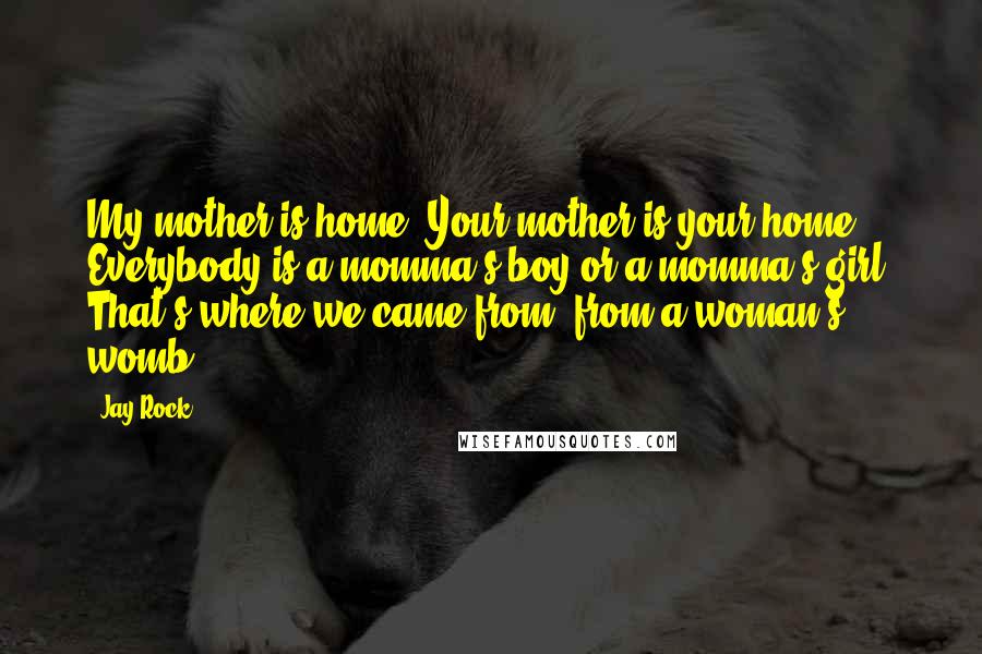 Jay Rock Quotes: My mother is home. Your mother is your home. Everybody is a momma's boy or a momma's girl. That's where we came from, from a woman's womb.