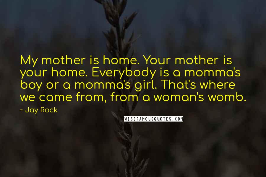 Jay Rock Quotes: My mother is home. Your mother is your home. Everybody is a momma's boy or a momma's girl. That's where we came from, from a woman's womb.