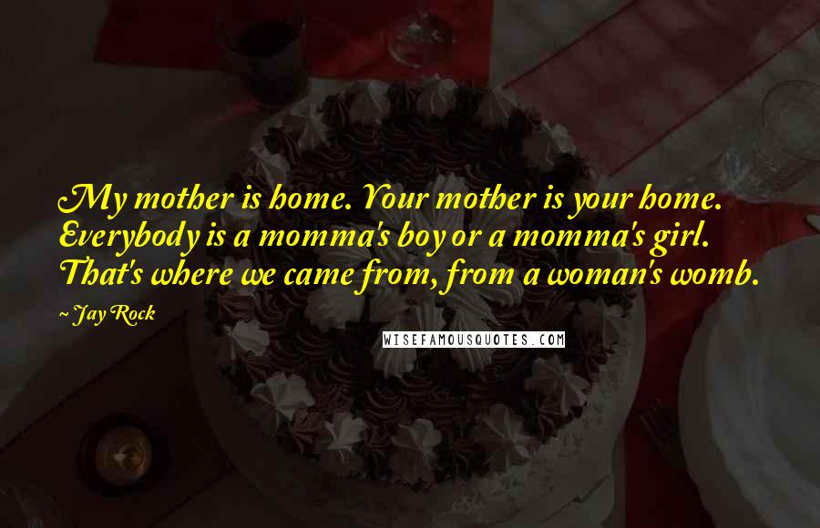 Jay Rock Quotes: My mother is home. Your mother is your home. Everybody is a momma's boy or a momma's girl. That's where we came from, from a woman's womb.