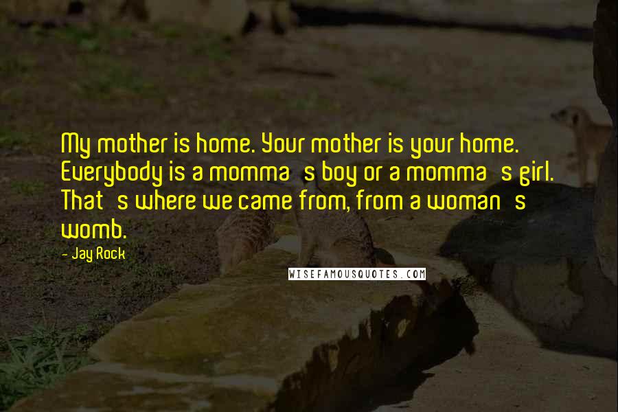 Jay Rock Quotes: My mother is home. Your mother is your home. Everybody is a momma's boy or a momma's girl. That's where we came from, from a woman's womb.