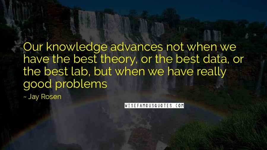 Jay Rosen Quotes: Our knowledge advances not when we have the best theory, or the best data, or the best lab, but when we have really good problems