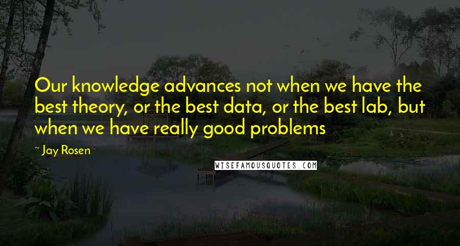 Jay Rosen Quotes: Our knowledge advances not when we have the best theory, or the best data, or the best lab, but when we have really good problems