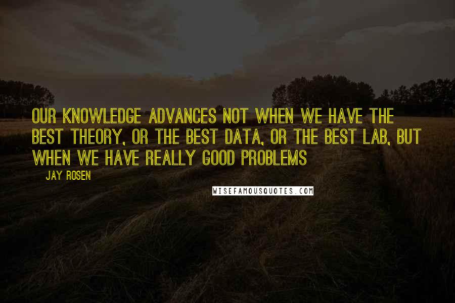 Jay Rosen Quotes: Our knowledge advances not when we have the best theory, or the best data, or the best lab, but when we have really good problems