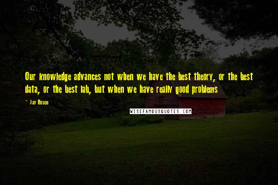 Jay Rosen Quotes: Our knowledge advances not when we have the best theory, or the best data, or the best lab, but when we have really good problems