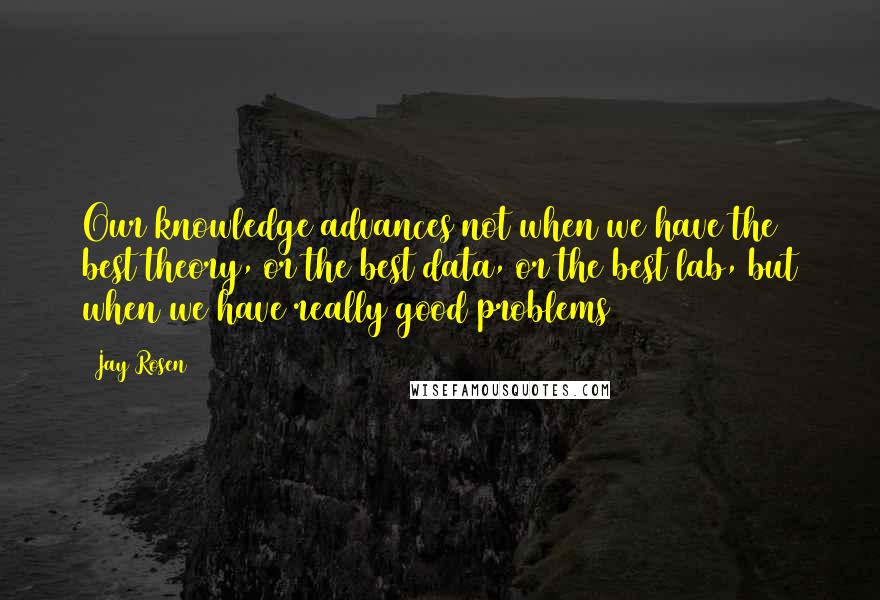Jay Rosen Quotes: Our knowledge advances not when we have the best theory, or the best data, or the best lab, but when we have really good problems