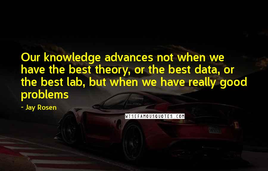 Jay Rosen Quotes: Our knowledge advances not when we have the best theory, or the best data, or the best lab, but when we have really good problems