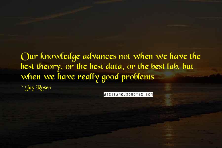 Jay Rosen Quotes: Our knowledge advances not when we have the best theory, or the best data, or the best lab, but when we have really good problems