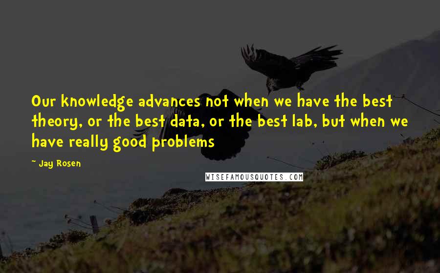 Jay Rosen Quotes: Our knowledge advances not when we have the best theory, or the best data, or the best lab, but when we have really good problems