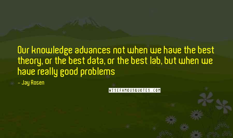 Jay Rosen Quotes: Our knowledge advances not when we have the best theory, or the best data, or the best lab, but when we have really good problems