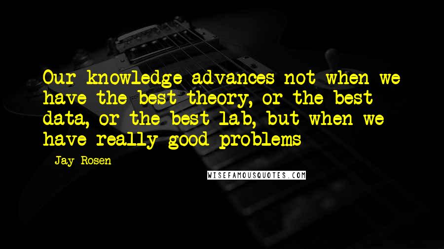 Jay Rosen Quotes: Our knowledge advances not when we have the best theory, or the best data, or the best lab, but when we have really good problems