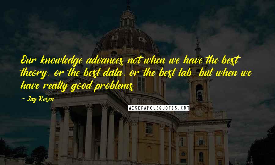 Jay Rosen Quotes: Our knowledge advances not when we have the best theory, or the best data, or the best lab, but when we have really good problems