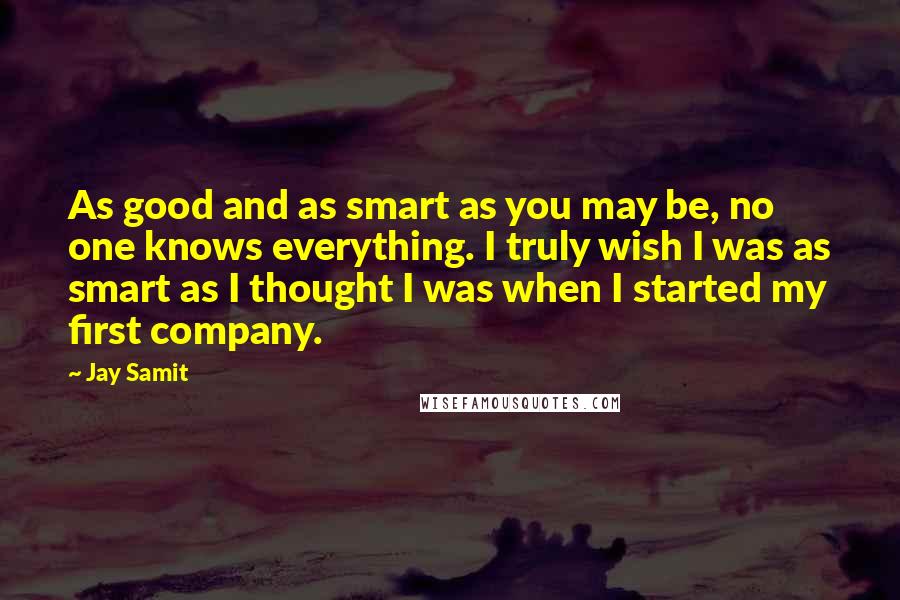 Jay Samit Quotes: As good and as smart as you may be, no one knows everything. I truly wish I was as smart as I thought I was when I started my first company.