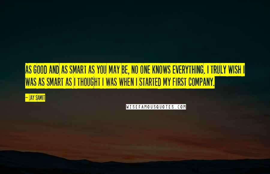 Jay Samit Quotes: As good and as smart as you may be, no one knows everything. I truly wish I was as smart as I thought I was when I started my first company.