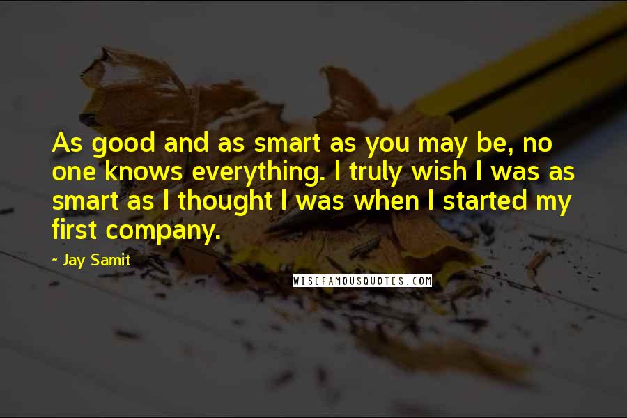 Jay Samit Quotes: As good and as smart as you may be, no one knows everything. I truly wish I was as smart as I thought I was when I started my first company.