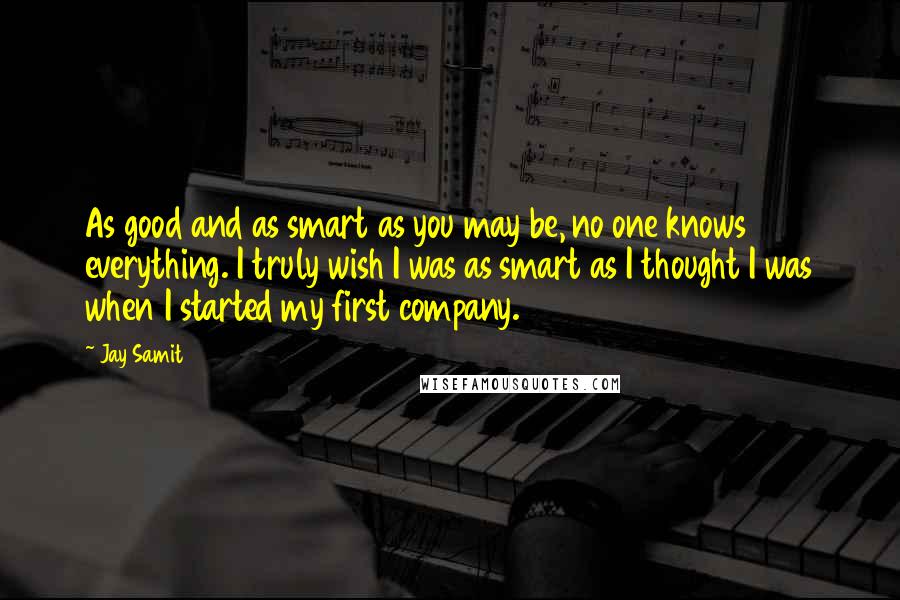 Jay Samit Quotes: As good and as smart as you may be, no one knows everything. I truly wish I was as smart as I thought I was when I started my first company.