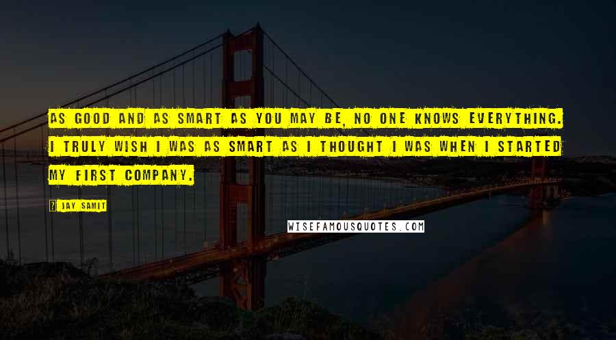 Jay Samit Quotes: As good and as smart as you may be, no one knows everything. I truly wish I was as smart as I thought I was when I started my first company.