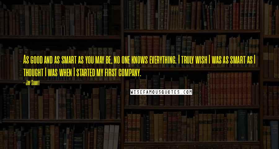 Jay Samit Quotes: As good and as smart as you may be, no one knows everything. I truly wish I was as smart as I thought I was when I started my first company.