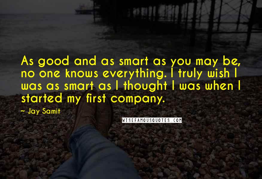 Jay Samit Quotes: As good and as smart as you may be, no one knows everything. I truly wish I was as smart as I thought I was when I started my first company.