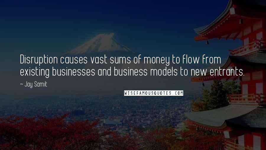 Jay Samit Quotes: Disruption causes vast sums of money to flow from existing businesses and business models to new entrants.