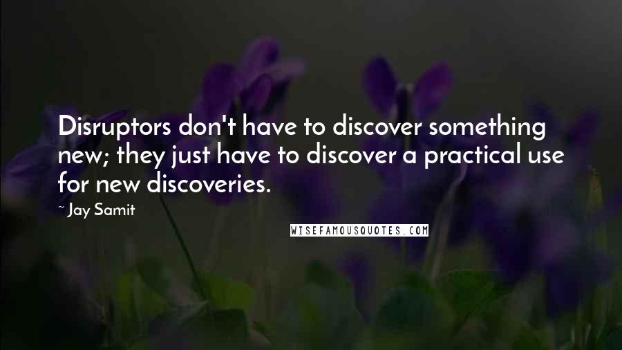 Jay Samit Quotes: Disruptors don't have to discover something new; they just have to discover a practical use for new discoveries.