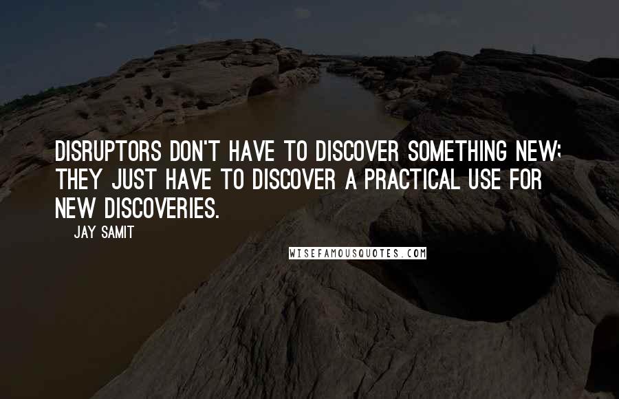 Jay Samit Quotes: Disruptors don't have to discover something new; they just have to discover a practical use for new discoveries.