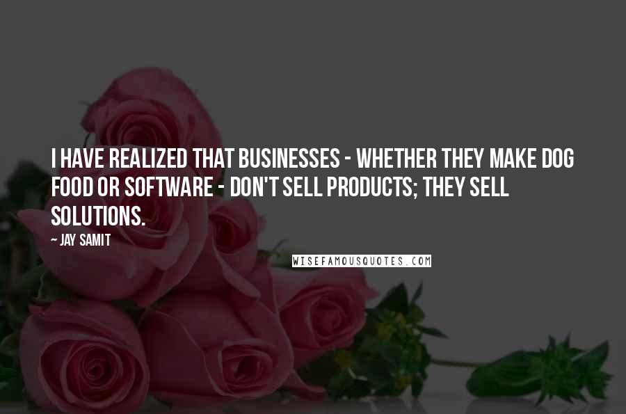 Jay Samit Quotes: I have realized that businesses - whether they make dog food or software - don't sell products; they sell solutions.