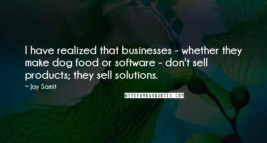 Jay Samit Quotes: I have realized that businesses - whether they make dog food or software - don't sell products; they sell solutions.