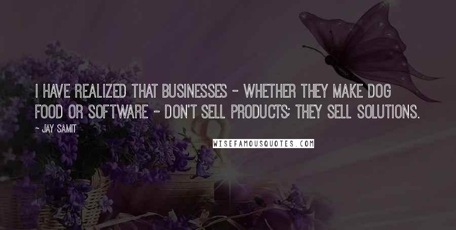 Jay Samit Quotes: I have realized that businesses - whether they make dog food or software - don't sell products; they sell solutions.