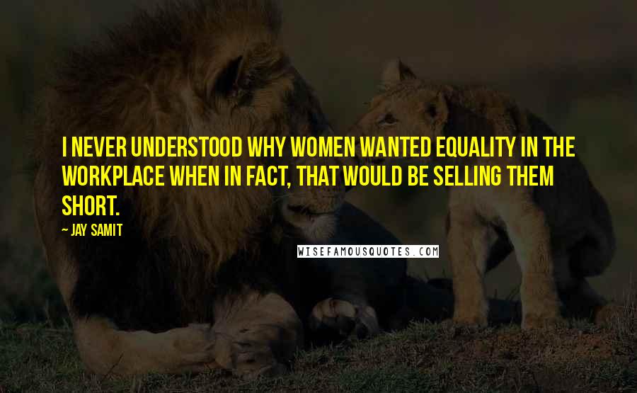 Jay Samit Quotes: I never understood why women wanted equality in the workplace when in fact, that would be selling them short.