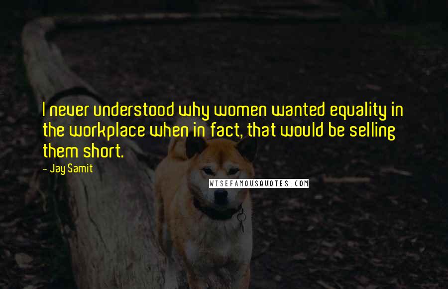 Jay Samit Quotes: I never understood why women wanted equality in the workplace when in fact, that would be selling them short.