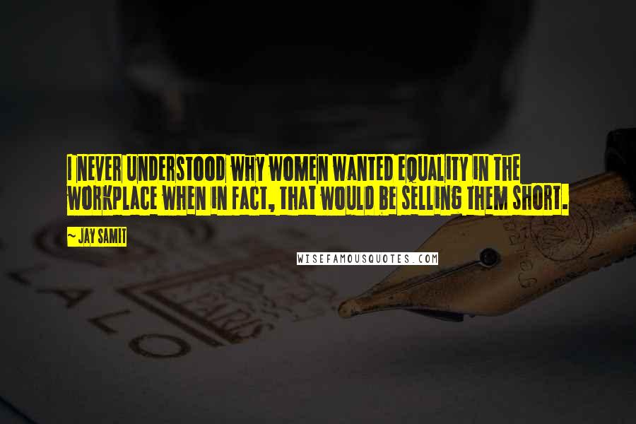 Jay Samit Quotes: I never understood why women wanted equality in the workplace when in fact, that would be selling them short.