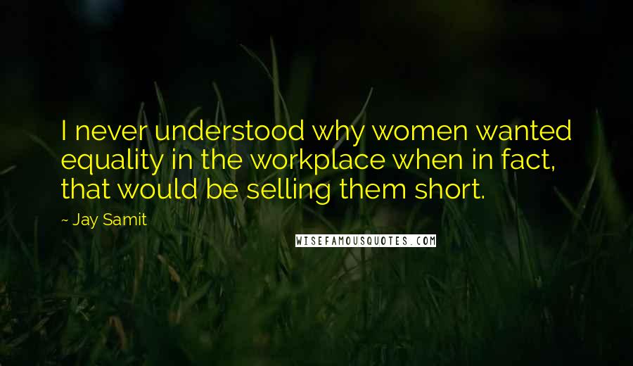 Jay Samit Quotes: I never understood why women wanted equality in the workplace when in fact, that would be selling them short.