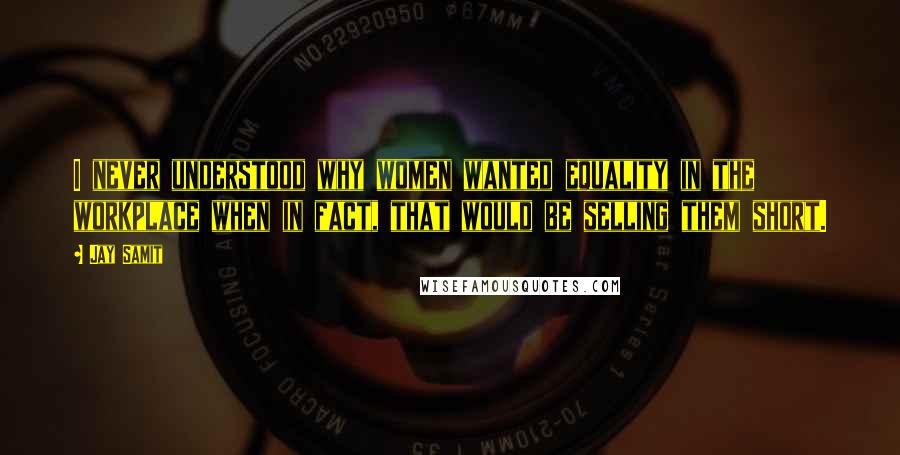 Jay Samit Quotes: I never understood why women wanted equality in the workplace when in fact, that would be selling them short.