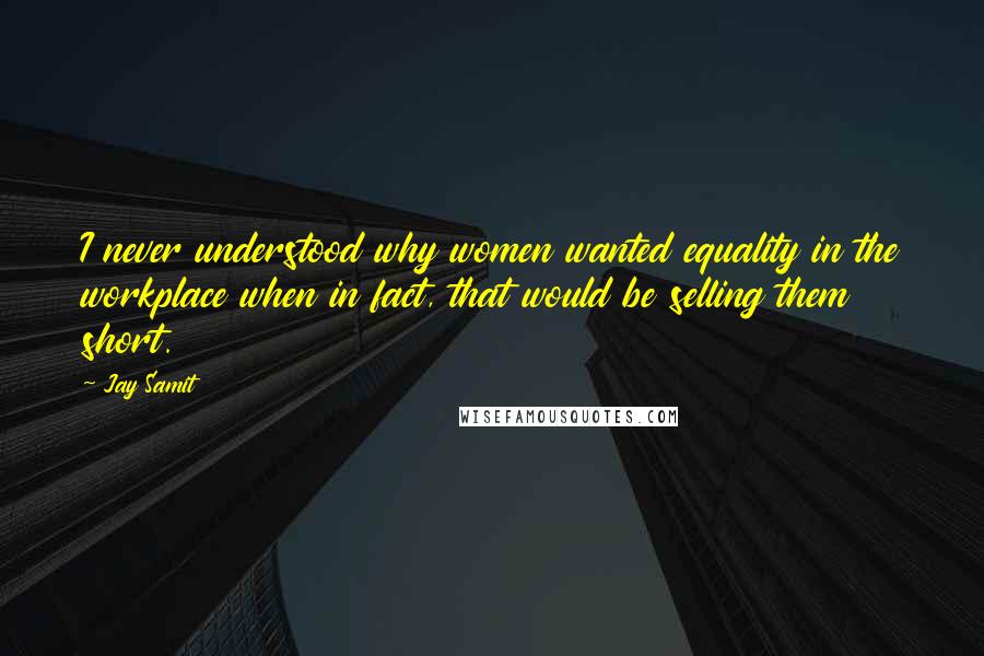 Jay Samit Quotes: I never understood why women wanted equality in the workplace when in fact, that would be selling them short.
