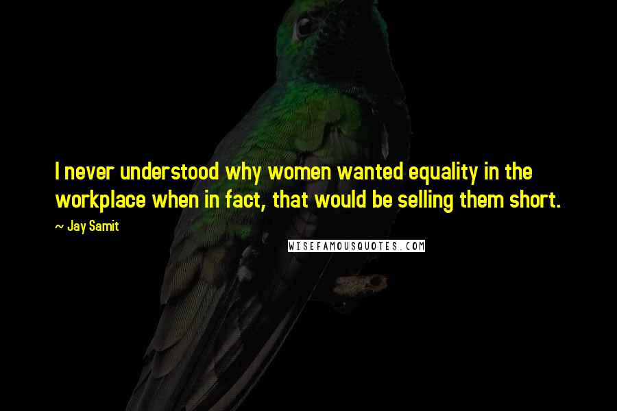 Jay Samit Quotes: I never understood why women wanted equality in the workplace when in fact, that would be selling them short.