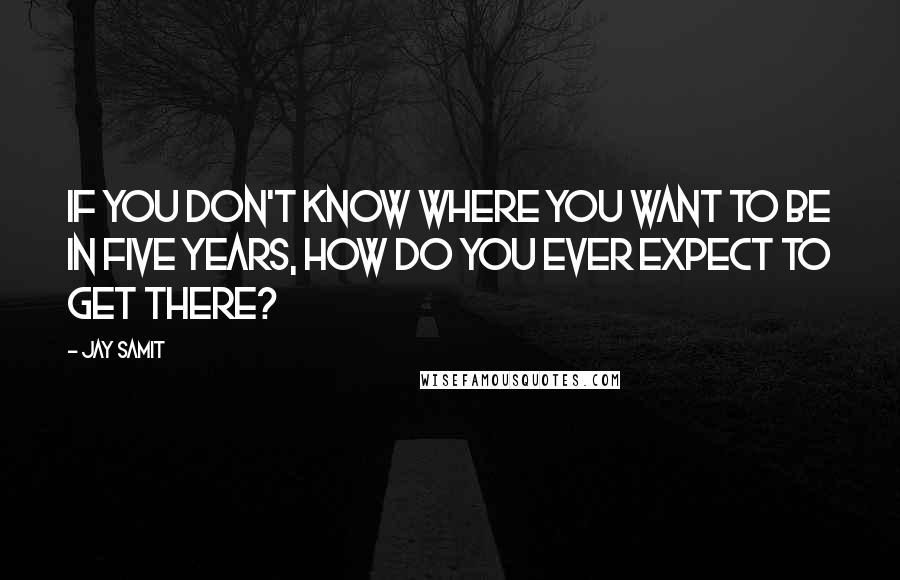 Jay Samit Quotes: If you don't know where you want to be in five years, how do you ever expect to get there?