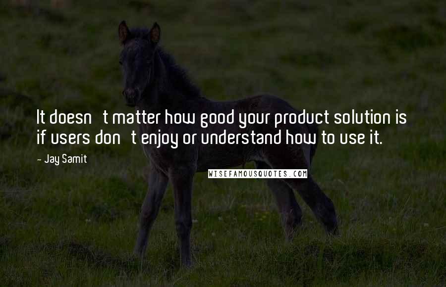 Jay Samit Quotes: It doesn't matter how good your product solution is if users don't enjoy or understand how to use it.