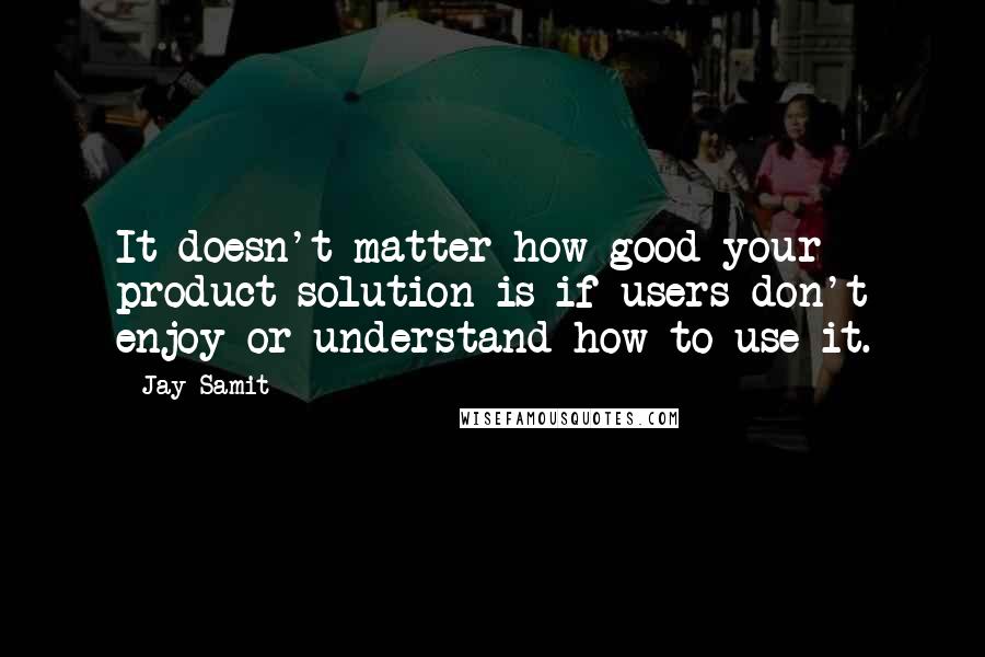 Jay Samit Quotes: It doesn't matter how good your product solution is if users don't enjoy or understand how to use it.