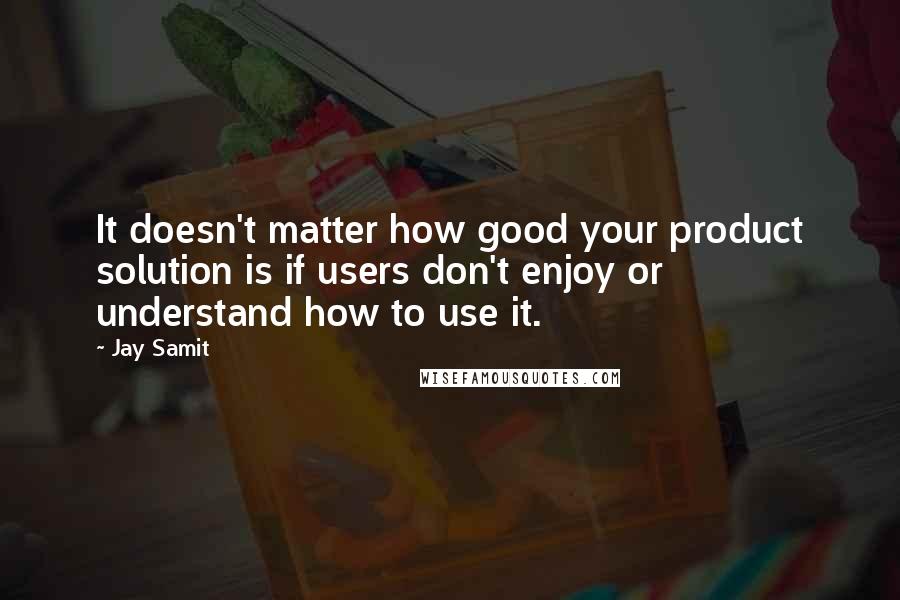 Jay Samit Quotes: It doesn't matter how good your product solution is if users don't enjoy or understand how to use it.