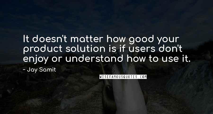 Jay Samit Quotes: It doesn't matter how good your product solution is if users don't enjoy or understand how to use it.