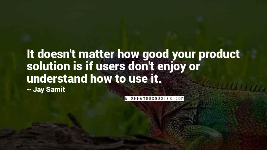 Jay Samit Quotes: It doesn't matter how good your product solution is if users don't enjoy or understand how to use it.