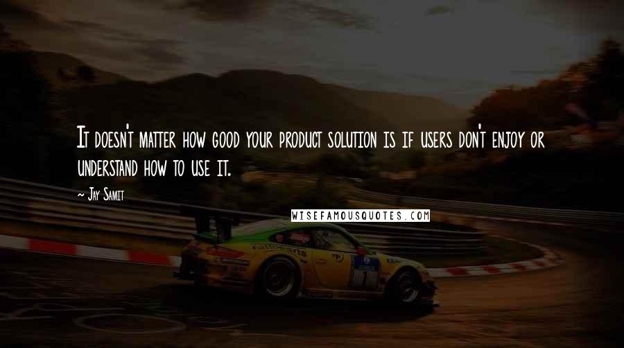 Jay Samit Quotes: It doesn't matter how good your product solution is if users don't enjoy or understand how to use it.