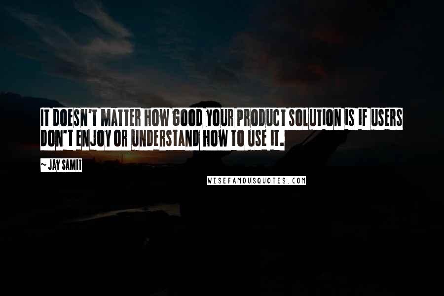 Jay Samit Quotes: It doesn't matter how good your product solution is if users don't enjoy or understand how to use it.